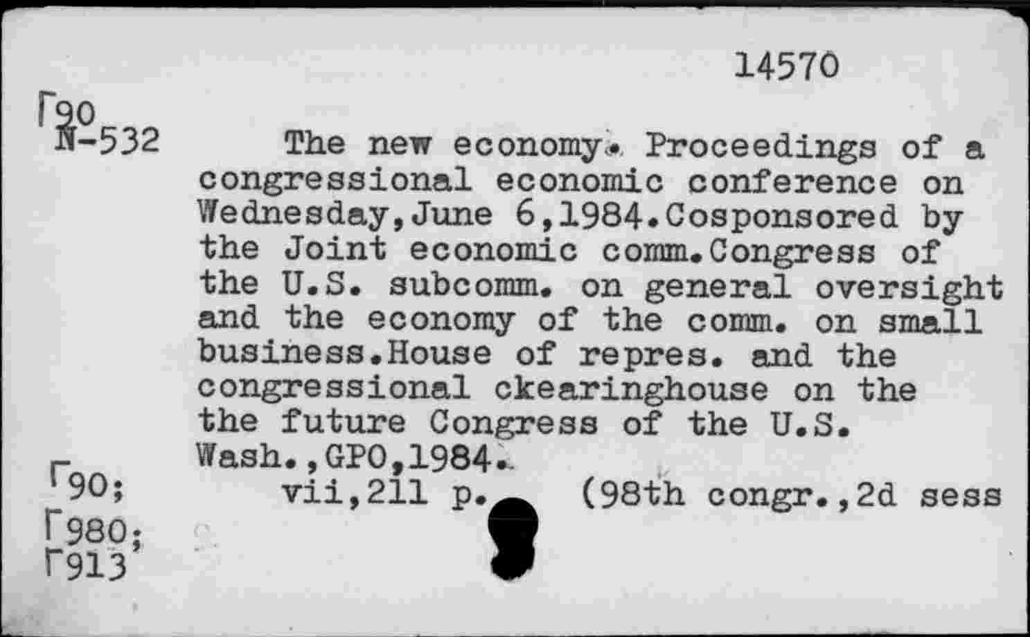 ﻿14570
^-532
r9O; r980; f913
The new economy... Proceedings of a congressional economic conference on Wednesday,June 6,1984.Cosponsored by the Joint economic comm.Congress of the U.S. subcomm, on general oversight and the economy of the comm, on small business.House of repres. and the congressional ckearinghouse on the the future Congress of the U.S.
Wash.,GPO,1984-
vii,211 p.^ (98th congr.,2d sess